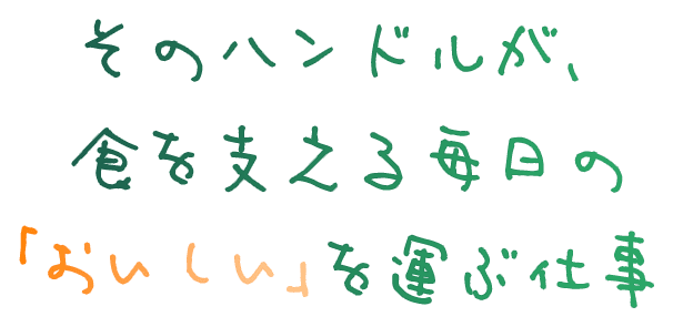 そのハンドルが、食を支える毎日の「おいしい」を運ぶ仕事